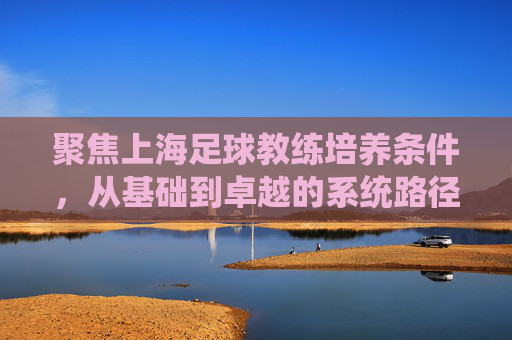聚焦上海足球教练培养条件,从基础到卓越的系统路径探索