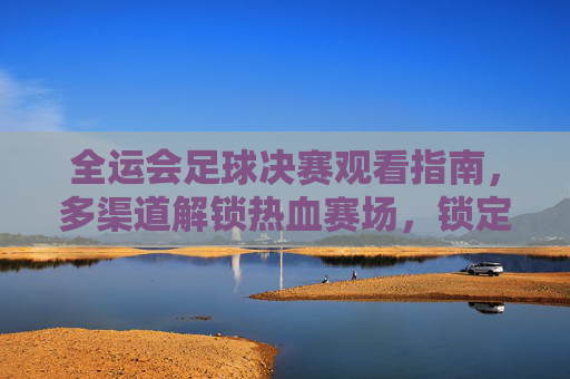 全运会足球决赛观看指南，多渠道解锁热血赛场，锁定精彩瞬间