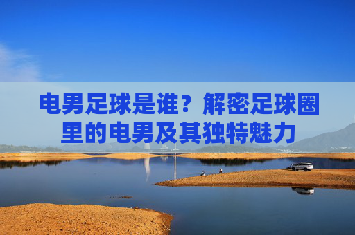 电男足球是谁？解密足球圈里的电男及其独特魅力