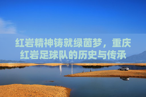 红岩精神铸就绿茵梦，重庆红岩足球队的历史与传承