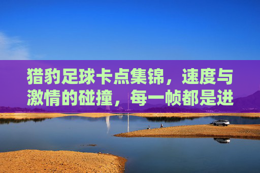 猎豹足球卡点集锦，速度与激情的碰撞，每一帧都是进球的交响