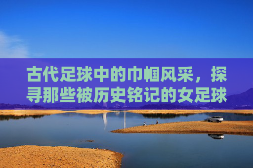 古代足球中的巾帼风采,探寻那些被历史铭记的女足球明星