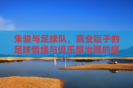 朱骏与足球队，商业巨子的足球情缘与俱乐部治理的探索，朱骏与足球队，商业巨子的足球情缘与俱乐部治理探索