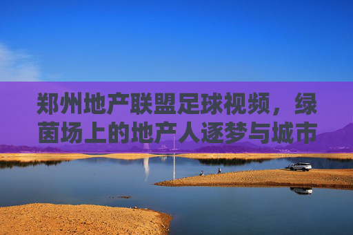 郑州地产联盟足球视频，绿茵场上的地产人逐梦与城市活力共鸣，郑州地产联盟足球视频，绿茵逐梦，地产人共筑城市活力