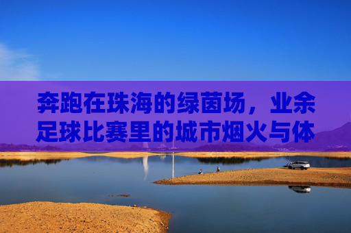 奔跑在珠海的绿茵场，业余足球比赛里的城市烟火与体育情怀