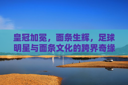 皇冠加冕，面条生辉，足球明星与面条文化的跨界奇缘
