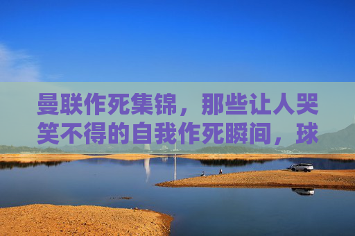 曼联作死集锦,那些让人哭笑不得的自我作死瞬间,球迷直呼,这球还能进?
