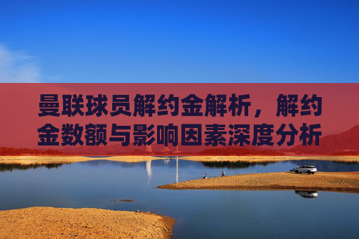 曼联球员解约金解析，解约金数额与影响因素深度分析
