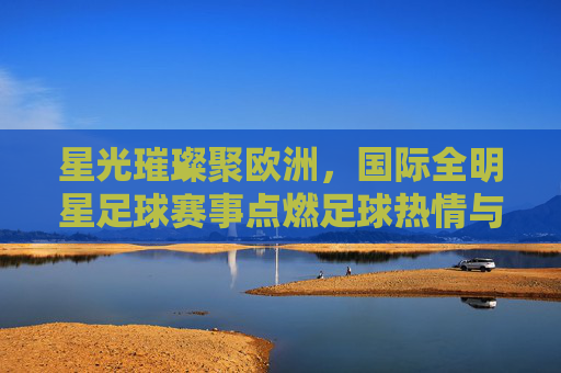 星光璀璨聚欧洲,国际全明星足球赛事点燃足球热情与梦想