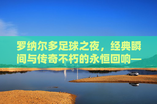 罗纳尔多足球之夜,经典瞬间与传奇不朽的永恒回响——当外星人的进球再次引爆屏幕