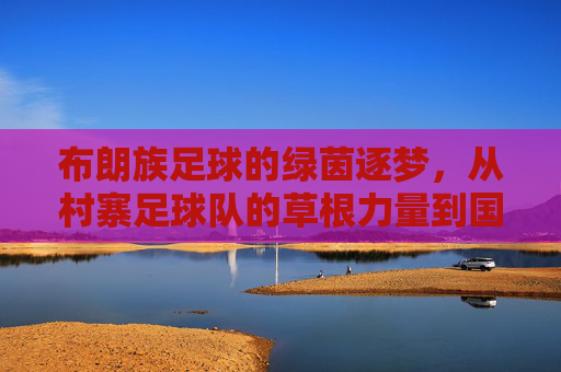 布朗族足球的绿茵逐梦,从村寨足球队的草根力量到国家队出线的跨越