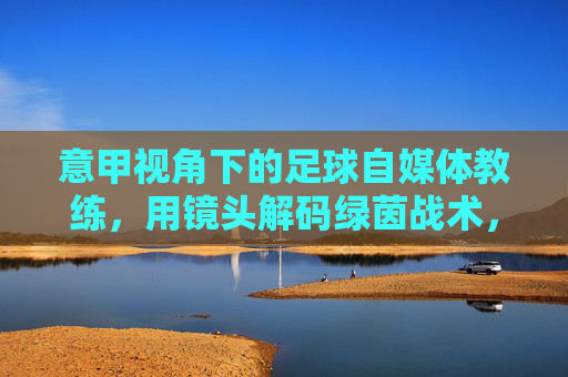 意甲视角下的足球自媒体教练，用镜头解码绿茵战术，用知识连接球迷世界，意甲视角下的足球自媒体教练，用镜头解码绿茵战术，用知识连接球迷世界