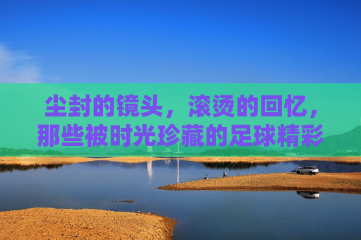 尘封的镜头,滚烫的回忆,那些被时光珍藏的足球精彩片段视频,尘封镜头里的足球滚烫记忆,那些被时光珍藏的精彩片段