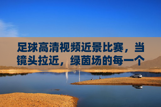 足球高清视频近景比赛,当镜头拉近,绿茵场的每一个瞬间都成为经典