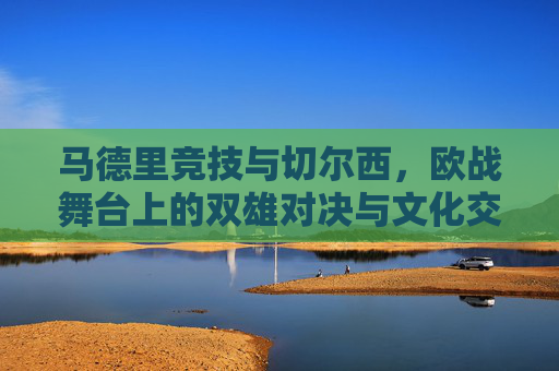 马德里竞技与切尔西,欧战舞台上的双雄对决与文化交融的足球叙事