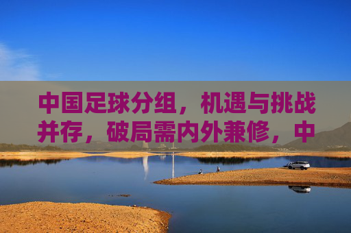中国足球分组,机遇与挑战并存,破局需内外兼修,中国足球分组,机遇与挑战并存,破局需内外兼修
