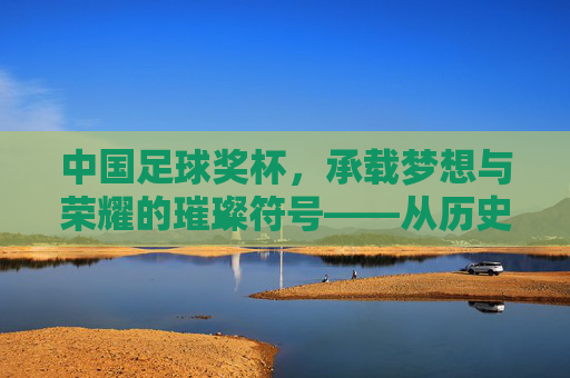 中国足球奖杯,承载梦想与荣耀的璀璨符号——从历史脉络到文化传承的深刻印记