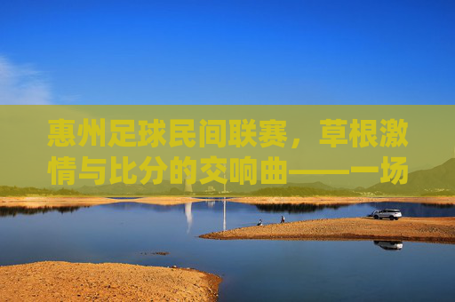 惠州足球民间联赛，草根激情与比分的交响曲——一场场热力四射的草根足球盛宴