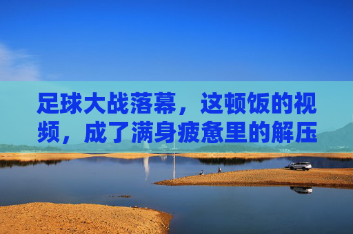 足球大战落幕,这顿饭的视频,成了满身疲惫里的解压开关