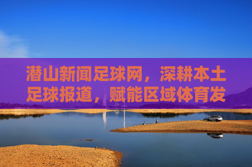 潜山新闻足球网,深耕本土足球报道,赋能区域体育发展