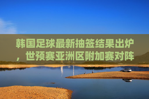 韩国足球最新抽签结果出炉,世预赛亚洲区附加赛对阵确定,韩国队迎关键战役,韩国足球最新抽签结果出炉,世预赛亚洲区附加赛对阵确定,韩国队迎关键战役