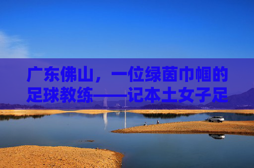 广东佛山,一位绿茵巾帼的足球教练——记本土女子足球教练李敏,广东佛山,一位绿茵巾帼的足球教练——记本土女子足球教练李敏
