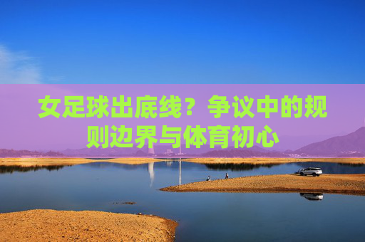 女足球出底线?争议中的规则边界与体育初心