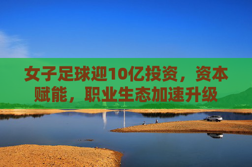 女子足球迎10亿投资,资本赋能,职业生态加速升级