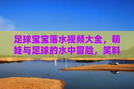 足球宝宝落水视频大全，萌娃与足球的水中冒险，笑料百出的萌趣瞬间
