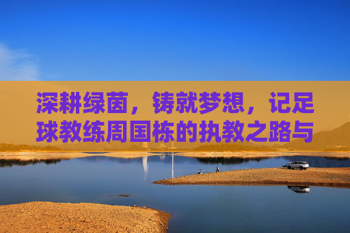深耕绿茵，铸就梦想，记足球教练周国栋的执教之路与育人情怀