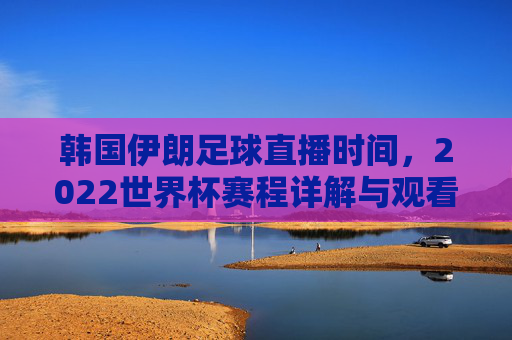 韩国伊朗足球直播时间,2022世界杯赛程详解与观看指南
