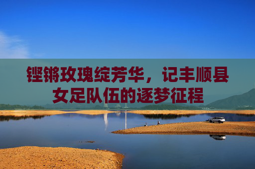 铿锵玫瑰绽芳华,记丰顺县女足队伍的逐梦征程