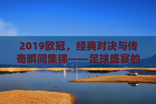2019欧冠，经典对决与传奇瞬间集锦——足球盛宴的巅峰回响