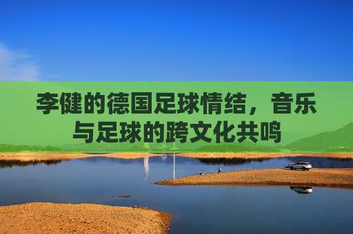 李健的德国足球情结，音乐与足球的跨文化共鸣