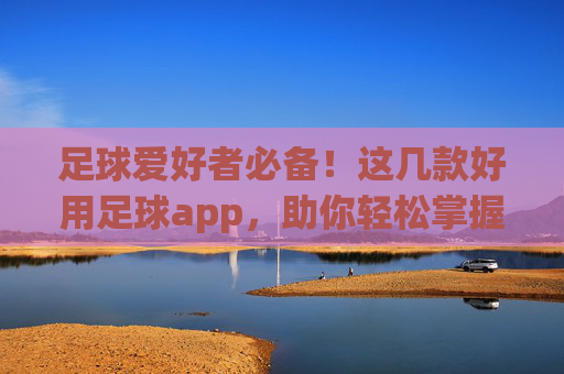 足球爱好者必备！这几款好用足球app，助你轻松掌握赛事动态，提升观赛体验
