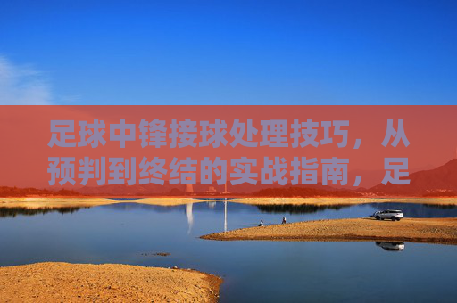 足球中锋接球处理技巧，从预判到终结的实战指南，足球中锋接球处理技巧，从预判到终结的实战指南