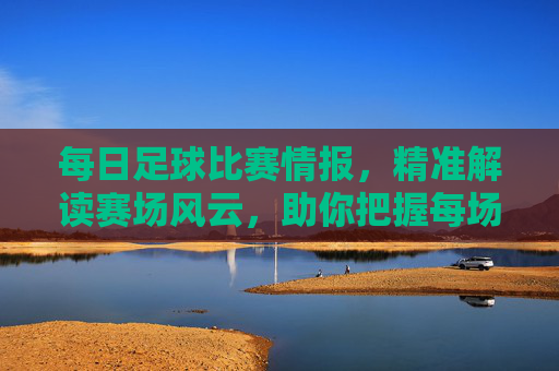 每日足球比赛情报,精准解读赛场风云,助你把握每场比赛关键点