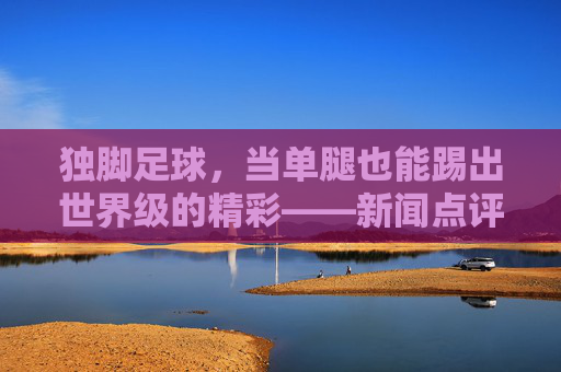 独脚足球，当单腿也能踢出世界级的精彩——新闻点评