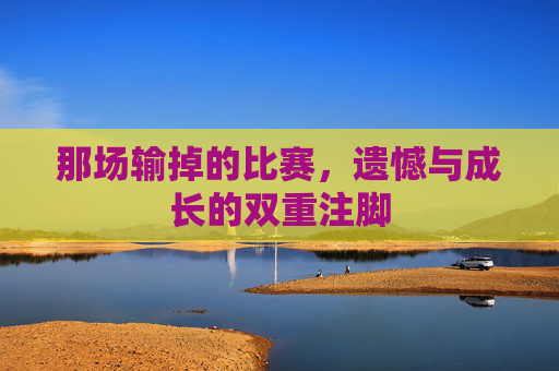 那场输掉的比赛，遗憾与成长的双重注脚
