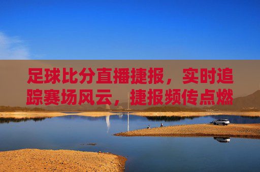 足球比分直播捷报，实时追踪赛场风云，捷报频传点燃球迷激情