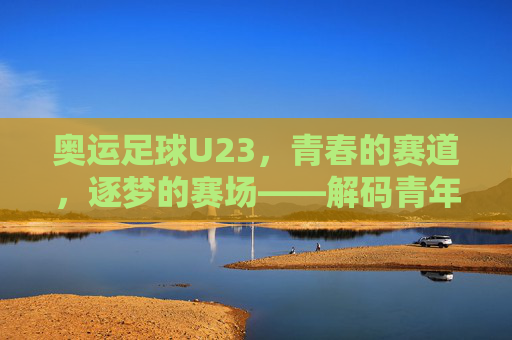 奥运足球U23，青春的赛道，逐梦的赛场——解码青年力量在绿茵上的闪光瞬间