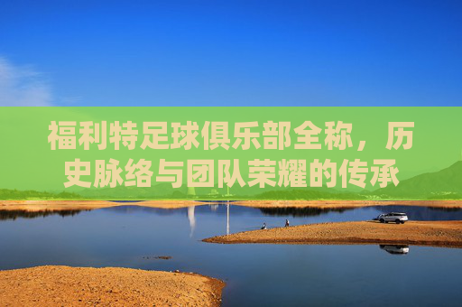 福利特足球俱乐部全称,历史脉络与团队荣耀的传承