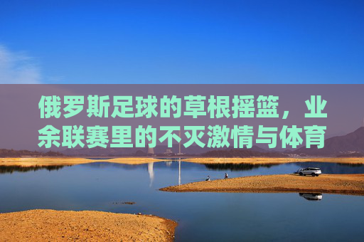 俄罗斯足球的草根摇篮,业余联赛里的不灭激情与体育精神,俄罗斯足球草根摇篮,业余联赛里的不灭激情与体育精神