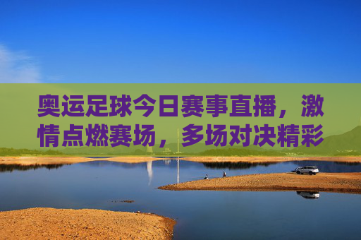 奥运足球今日赛事直播,激情点燃赛场,多场对决精彩纷呈