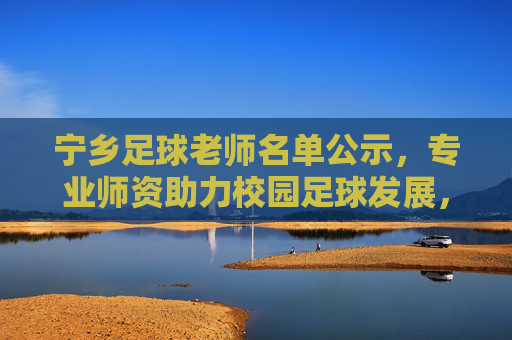 宁乡足球老师名单公示,专业师资助力校园足球发展,宁乡足球老师名单公示,专业师资助力校园足球发展