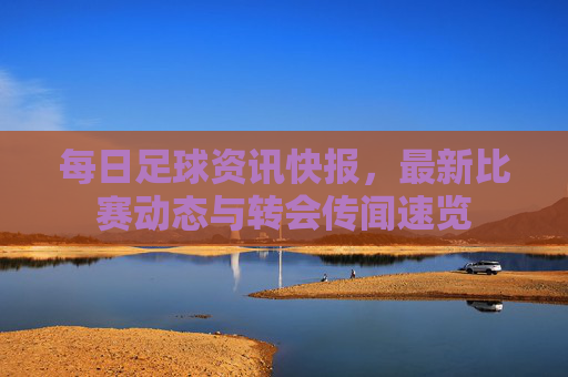 每日足球资讯快报,最新比赛动态与转会传闻速览