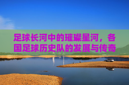 足球长河中的璀璨星河，各国足球历史队的发展与传奇，足球长河中的璀璨星河，各国足球历史队的发展与传奇