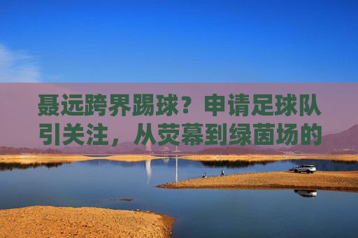 聂远跨界踢球?申请足球队引关注,从荧幕到绿茵场的热爱不止
