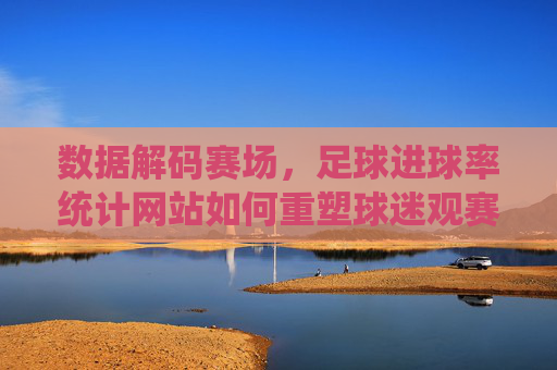 数据解码赛场，足球进球率统计网站如何重塑球迷观赛体验