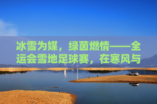 冰雪为媒，绿茵燃情——全运会雪地足球赛，在寒风与冰雪中绽放的足球激情